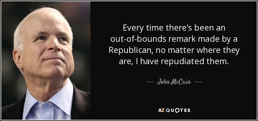 Every time there's been an out-of-bounds remark made by a Republican, no matter where they are, I have repudiated them. - John McCain
