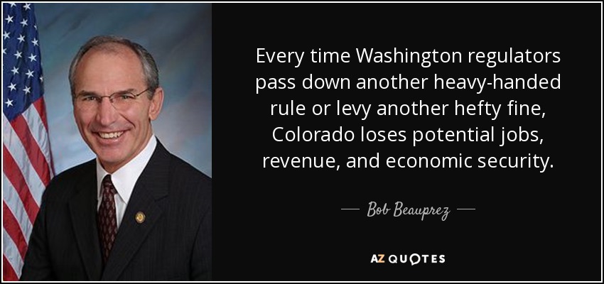 Every time Washington regulators pass down another heavy-handed rule or levy another hefty fine, Colorado loses potential jobs, revenue, and economic security. - Bob Beauprez