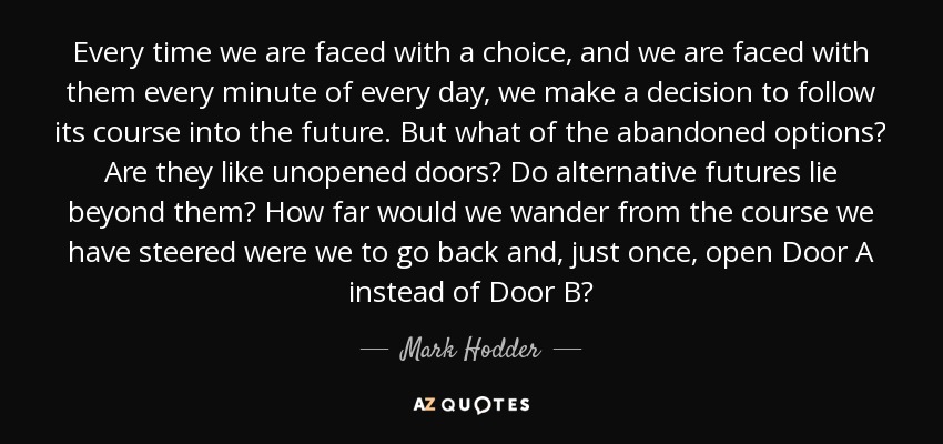 Every time we are faced with a choice, and we are faced with them every minute of every day, we make a decision to follow its course into the future. But what of the abandoned options? Are they like unopened doors? Do alternative futures lie beyond them? How far would we wander from the course we have steered were we to go back and, just once, open Door A instead of Door B? - Mark Hodder