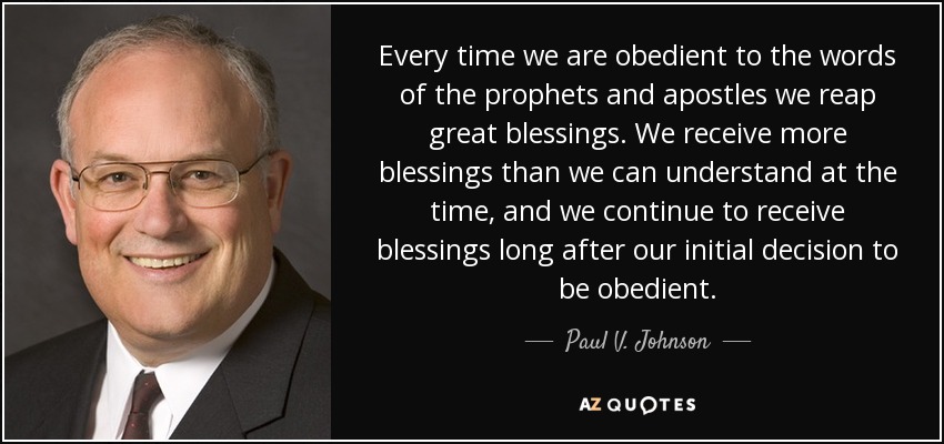 Every time we are obedient to the words of the prophets and apostles we reap great blessings. We receive more blessings than we can understand at the time, and we continue to receive blessings long after our initial decision to be obedient. - Paul V. Johnson