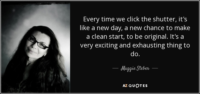 Every time we click the shutter, it's like a new day, a new chance to make a clean start, to be original. It's a very exciting and exhausting thing to do. - Maggie Steber