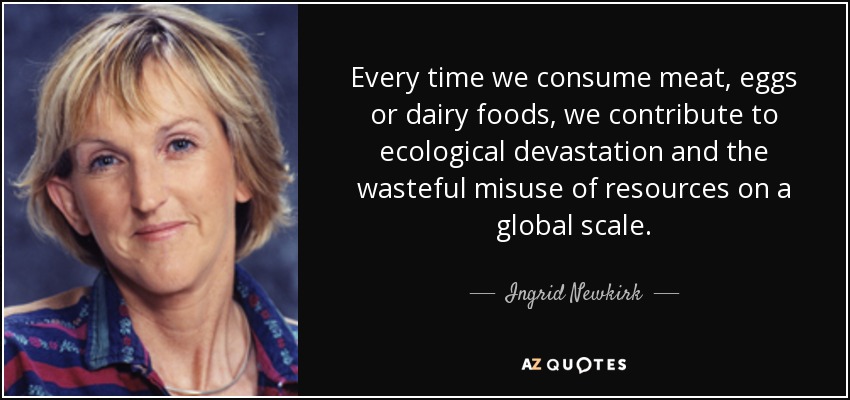 Every time we consume meat, eggs or dairy foods, we contribute to ecological devastation and the wasteful misuse of resources on a global scale. - Ingrid Newkirk