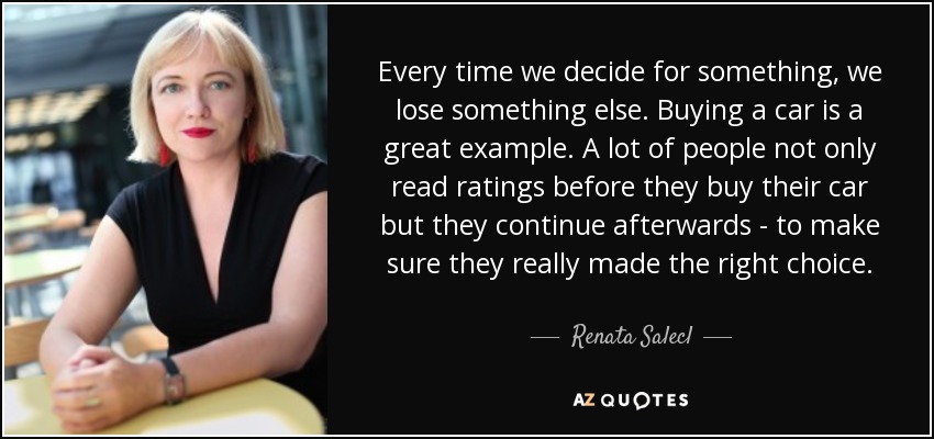 Every time we decide for something, we lose something else. Buying a car is a great example. A lot of people not only read ratings before they buy their car but they continue afterwards - to make sure they really made the right choice. - Renata Salecl