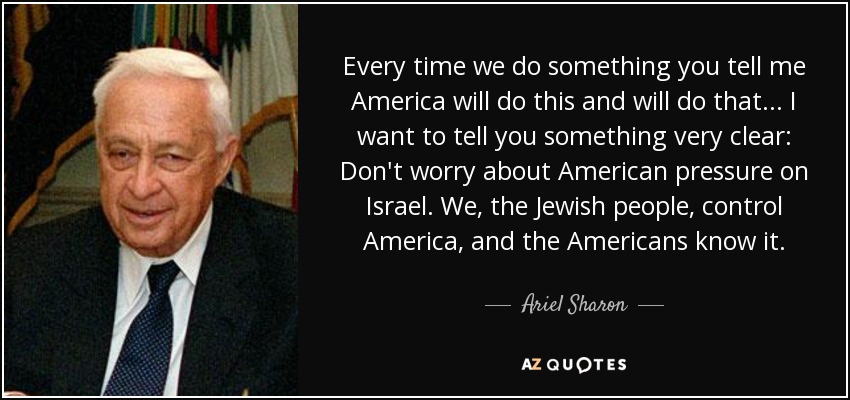 Every time we do something you tell me America will do this and will do that . . . I want to tell you something very clear: Don't worry about American pressure on Israel. We, the Jewish people, control America, and the Americans know it. - Ariel Sharon