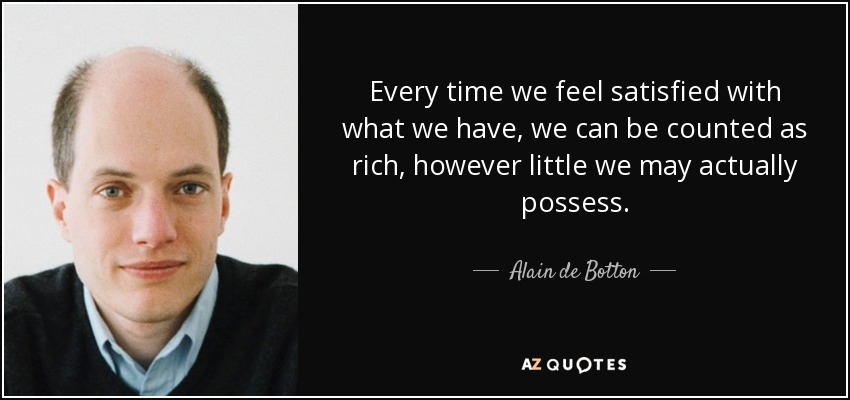 Every time we feel satisfied with what we have, we can be counted as rich, however little we may actually possess. - Alain de Botton