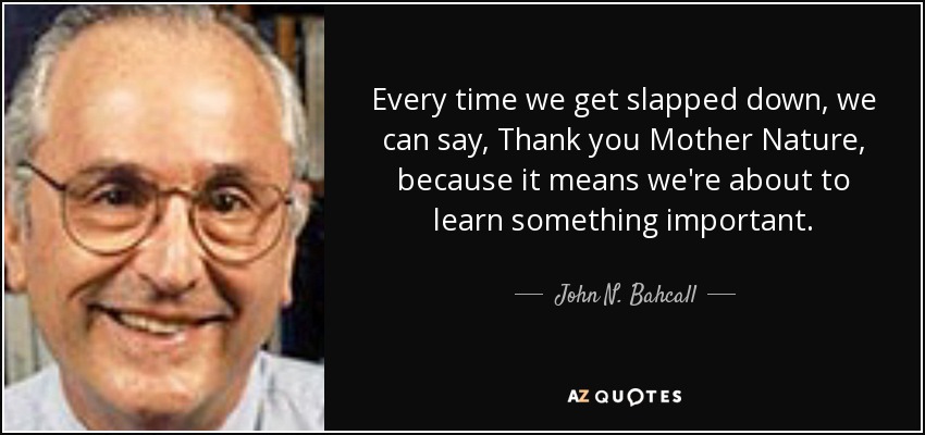 Every time we get slapped down, we can say, Thank you Mother Nature, because it means we're about to learn something important. - John N. Bahcall