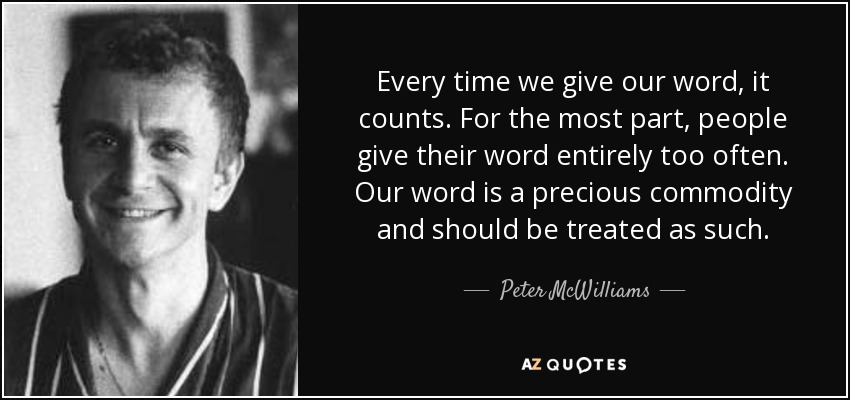 Every time we give our word, it counts. For the most part, people give their word entirely too often. Our word is a precious commodity and should be treated as such. - Peter McWilliams