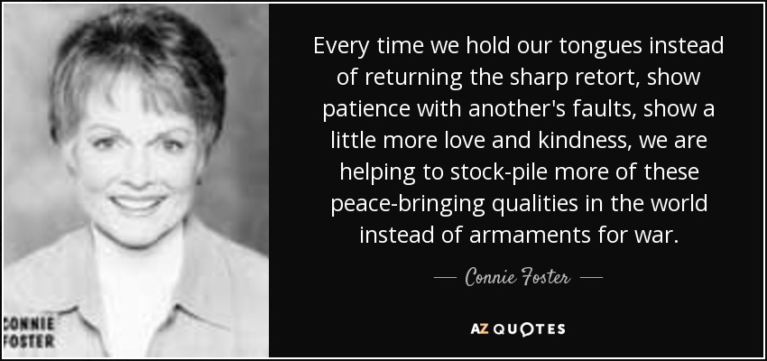 Every time we hold our tongues instead of returning the sharp retort, show patience with another's faults, show a little more love and kindness, we are helping to stock-pile more of these peace-bringing qualities in the world instead of armaments for war. - Connie Foster