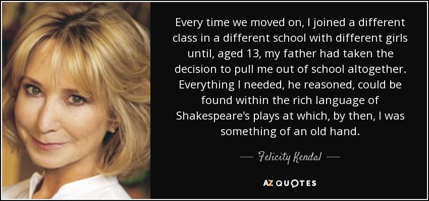 Every time we moved on, I joined a different class in a different school with different girls until, aged 13, my father had taken the decision to pull me out of school altogether. Everything I needed, he reasoned, could be found within the rich language of Shakespeare's plays at which, by then, I was something of an old hand. - Felicity Kendal