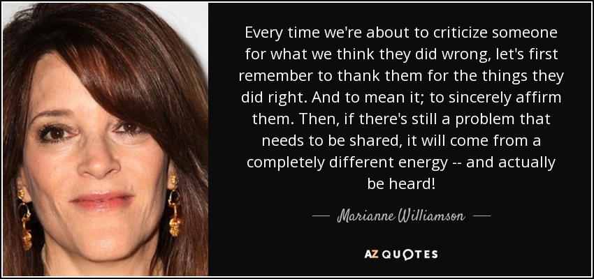 Every time we're about to criticize someone for what we think they did wrong, let's first remember to thank them for the things they did right. And to mean it; to sincerely affirm them. Then, if there's still a problem that needs to be shared, it will come from a completely different energy -- and actually be heard! - Marianne Williamson