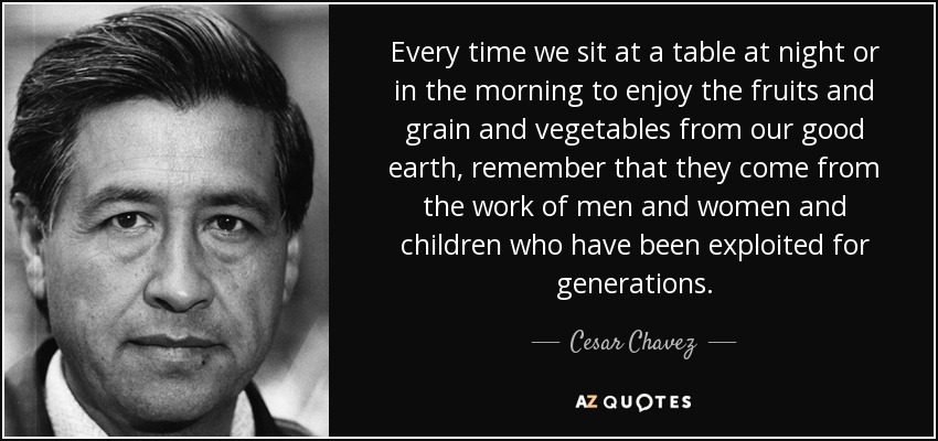 Every time we sit at a table at night or in the morning to enjoy the fruits and grain and vegetables from our good earth, remember that they come from the work of men and women and children who have been exploited for generations. - Cesar Chavez