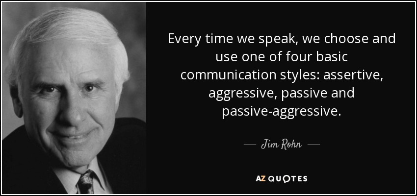 Every time we speak, we choose and use one of four basic communication styles: assertive, aggressive, passive and passive-aggressive. - Jim Rohn