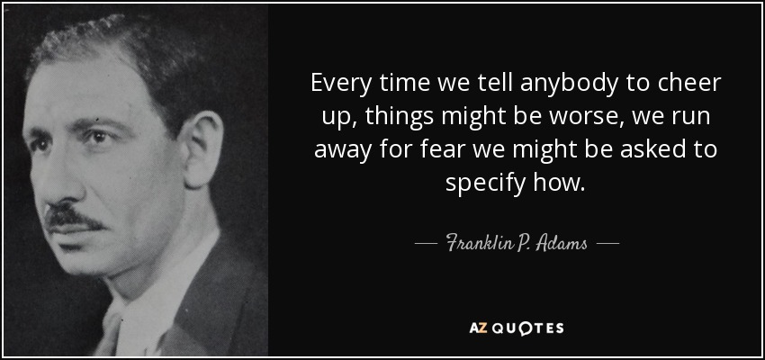 Every time we tell anybody to cheer up, things might be worse, we run away for fear we might be asked to specify how. - Franklin P. Adams