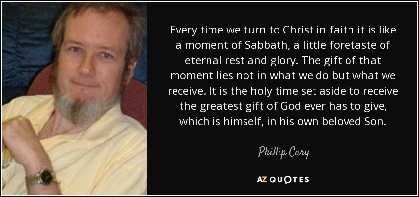 Every time we turn to Christ in faith it is like a moment of Sabbath, a little foretaste of eternal rest and glory. The gift of that moment lies not in what we do but what we receive. It is the holy time set aside to receive the greatest gift of God ever has to give, which is himself, in his own beloved Son. - Phillip Cary