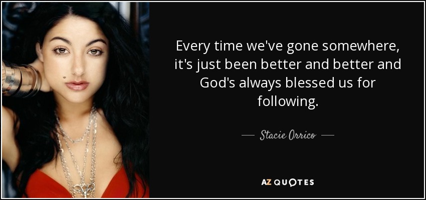 Every time we've gone somewhere, it's just been better and better and God's always blessed us for following. - Stacie Orrico