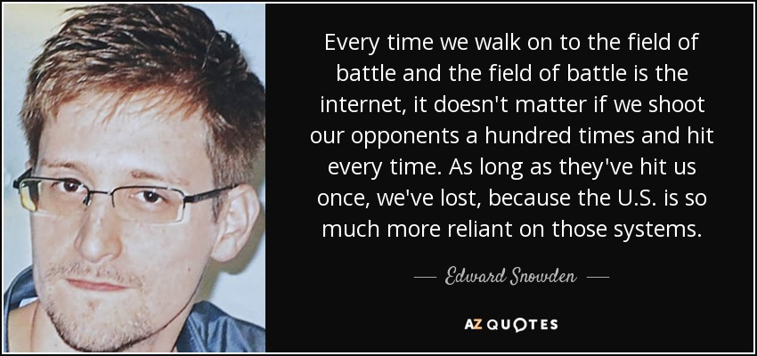 Every time we walk on to the field of battle and the field of battle is the internet, it doesn't matter if we shoot our opponents a hundred times and hit every time. As long as they've hit us once, we've lost, because the U.S. is so much more reliant on those systems. - Edward Snowden
