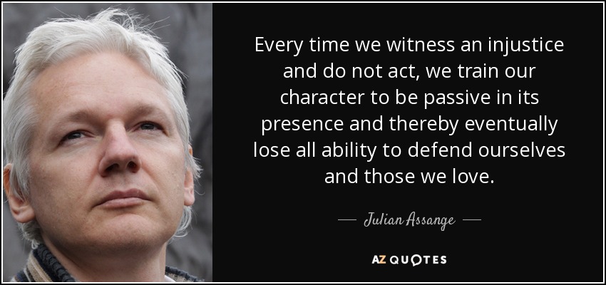 Every time we witness an injustice and do not act, we train our character to be passive in its presence and thereby eventually lose all ability to defend ourselves and those we love. - Julian Assange