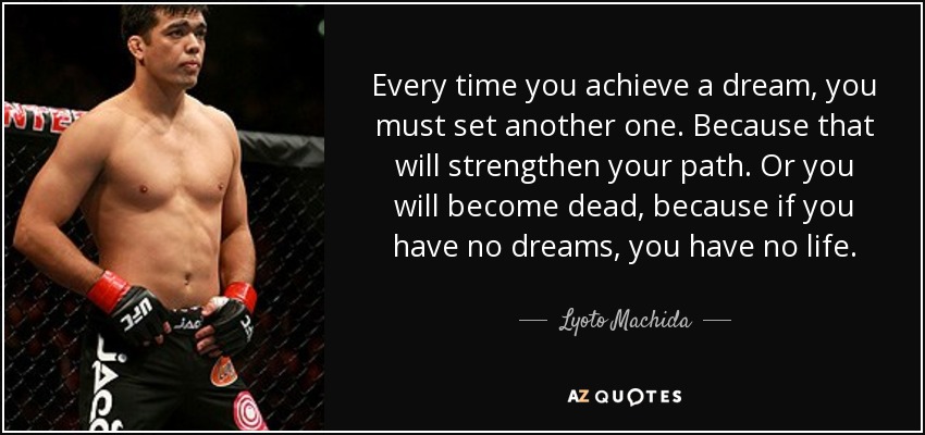 Every time you achieve a dream, you must set another one. Because that will strengthen your path. Or you will become dead, because if you have no dreams, you have no life. - Lyoto Machida