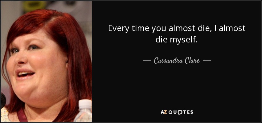 Every time you almost die, I almost die myself. - Cassandra Clare