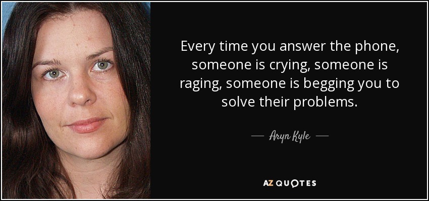 Every time you answer the phone, someone is crying, someone is raging, someone is begging you to solve their problems. - Aryn Kyle