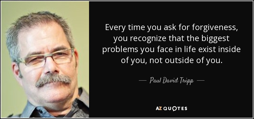 Every time you ask for forgiveness, you recognize that the biggest problems you face in life exist inside of you, not outside of you. - Paul David Tripp