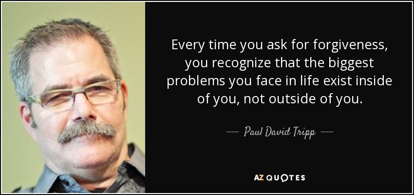 Every time you ask for forgiveness, you recognize that the biggest problems you face in life exist inside of you, not outside of you. - Paul David Tripp