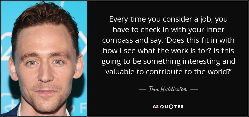 Every time you consider a job, you have to check in with your inner compass and say, ‘Does this fit in with how I see what the work is for? Is this going to be something interesting and valuable to contribute to the world?’ - Tom Hiddleston