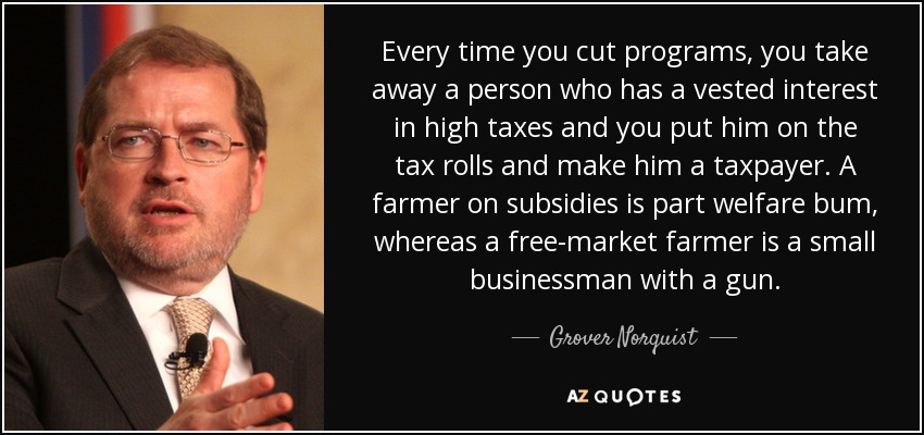 Every time you cut programs, you take away a person who has a vested interest in high taxes and you put him on the tax rolls and make him a taxpayer. A farmer on subsidies is part welfare bum, whereas a free-market farmer is a small businessman with a gun. - Grover Norquist