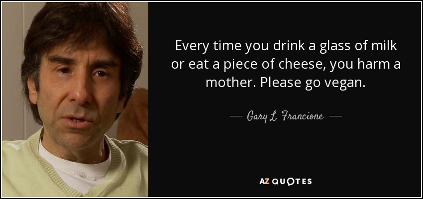 Every time you drink a glass of milk or eat a piece of cheese, you harm a mother. Please go vegan. - Gary L. Francione