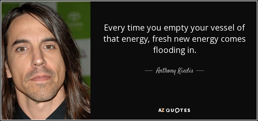 Every time you empty your vessel of that energy, fresh new energy comes flooding in. - Anthony Kiedis