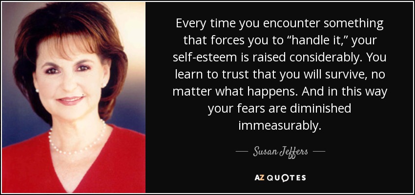 Every time you encounter something that forces you to “handle it,” your self-esteem is raised considerably. You learn to trust that you will survive, no matter what happens. And in this way your fears are diminished immeasurably. - Susan Jeffers