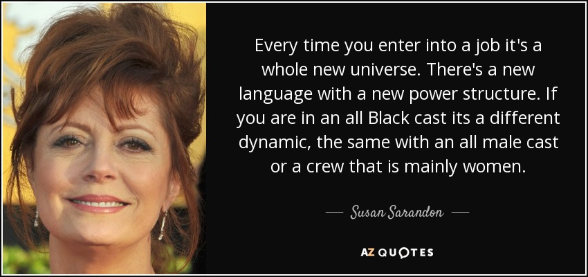 Every time you enter into a job it's a whole new universe. There's a new language with a new power structure. If you are in an all Black cast its a different dynamic, the same with an all male cast or a crew that is mainly women. - Susan Sarandon