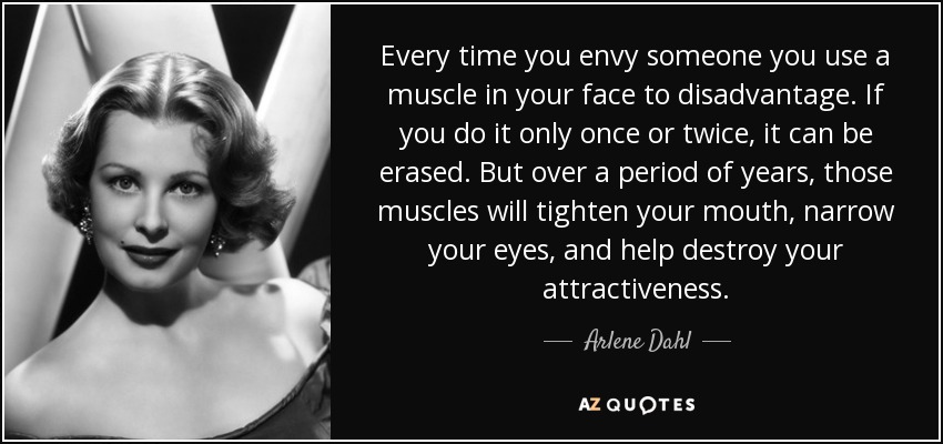 Every time you envy someone you use a muscle in your face to disadvantage. If you do it only once or twice, it can be erased. But over a period of years, those muscles will tighten your mouth, narrow your eyes, and help destroy your attractiveness. - Arlene Dahl