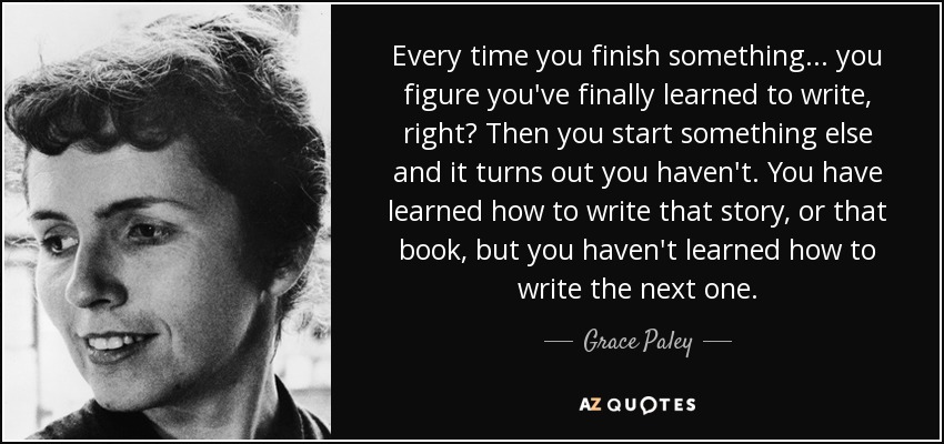 Every time you finish something ... you figure you've finally learned to write, right? Then you start something else and it turns out you haven't. You have learned how to write that story, or that book, but you haven't learned how to write the next one. - Grace Paley