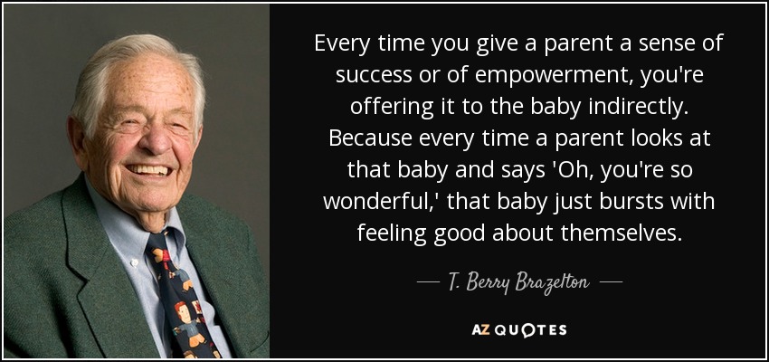 Every time you give a parent a sense of success or of empowerment, you're offering it to the baby indirectly. Because every time a parent looks at that baby and says 'Oh, you're so wonderful,' that baby just bursts with feeling good about themselves. - T. Berry Brazelton