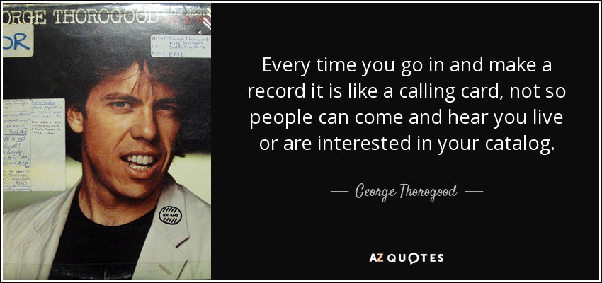 Every time you go in and make a record it is like a calling card, not so people can come and hear you live or are interested in your catalog. - George Thorogood