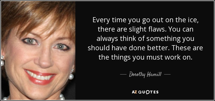 Every time you go out on the ice, there are slight flaws. You can always think of something you should have done better. These are the things you must work on. - Dorothy Hamill