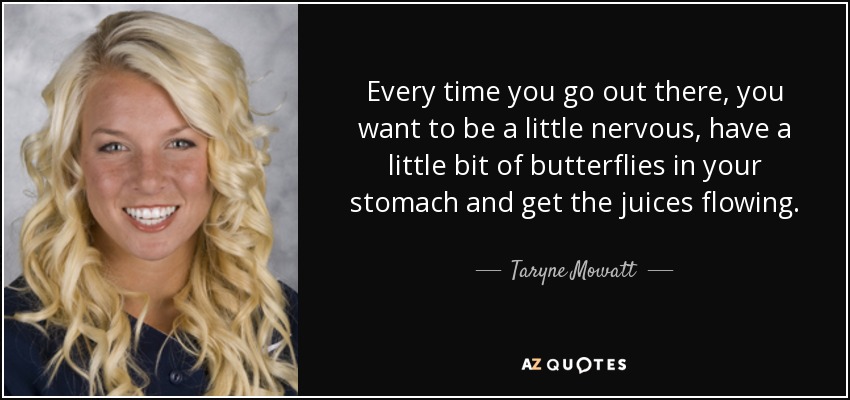 Every time you go out there, you want to be a little nervous, have a little bit of butterflies in your stomach and get the juices flowing. - Taryne Mowatt