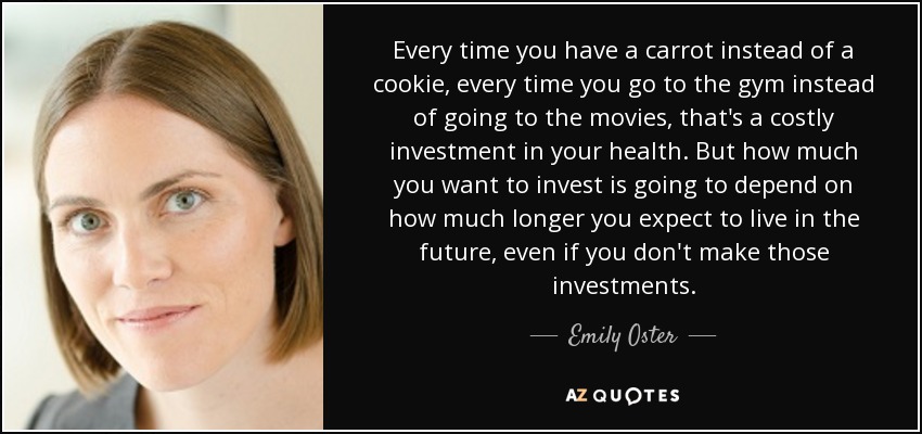 Every time you have a carrot instead of a cookie, every time you go to the gym instead of going to the movies, that's a costly investment in your health. But how much you want to invest is going to depend on how much longer you expect to live in the future, even if you don't make those investments. - Emily Oster