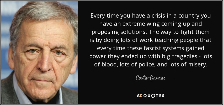 Every time you have a crisis in a country you have an extreme wing coming up and proposing solutions. The way to fight them is by doing lots of work teaching people that every time these fascist systems gained power they ended up with big tragedies - lots of blood, lots of police, and lots of misery. - Costa-Gavras