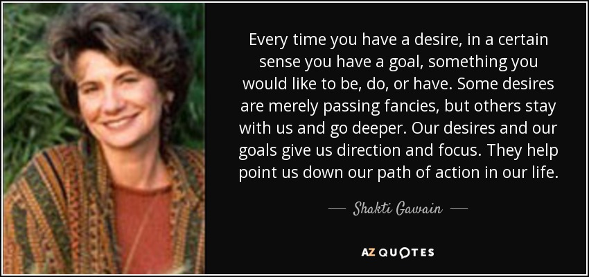 Every time you have a desire, in a certain sense you have a goal, something you would like to be, do, or have. Some desires are merely passing fancies, but others stay with us and go deeper. Our desires and our goals give us direction and focus. They help point us down our path of action in our life. - Shakti Gawain