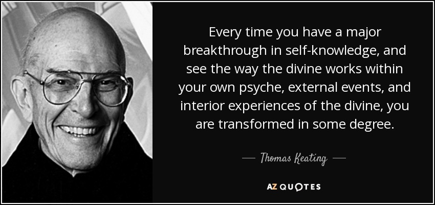 Every time you have a major breakthrough in self-knowledge, and see the way the divine works within your own psyche, external events, and interior experiences of the divine, you are transformed in some degree. - Thomas Keating