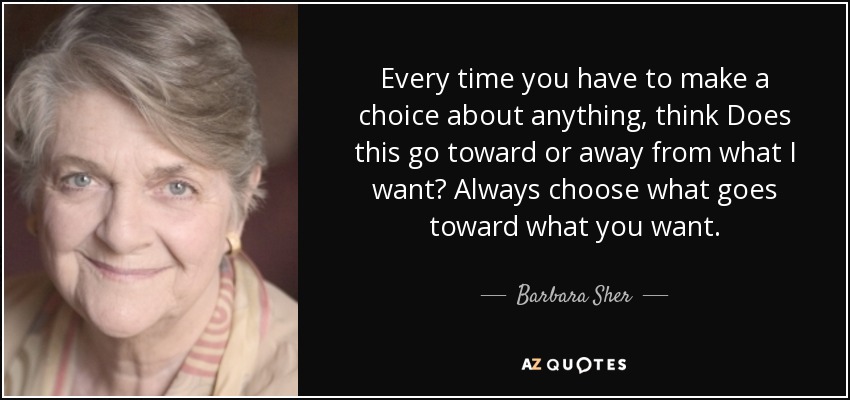 Every time you have to make a choice about anything, think Does this go toward or away from what I want? Always choose what goes toward what you want. - Barbara Sher