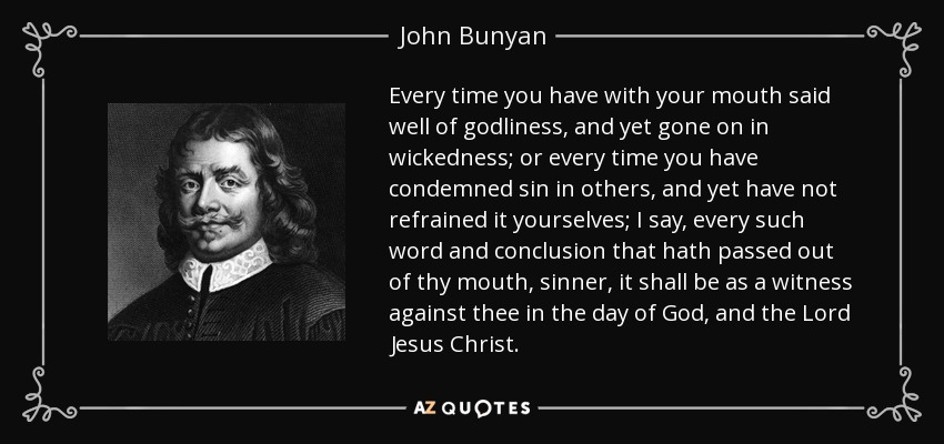 Every time you have with your mouth said well of godliness, and yet gone on in wickedness; or every time you have condemned sin in others, and yet have not refrained it yourselves; I say, every such word and conclusion that hath passed out of thy mouth, sinner, it shall be as a witness against thee in the day of God, and the Lord Jesus Christ. - John Bunyan