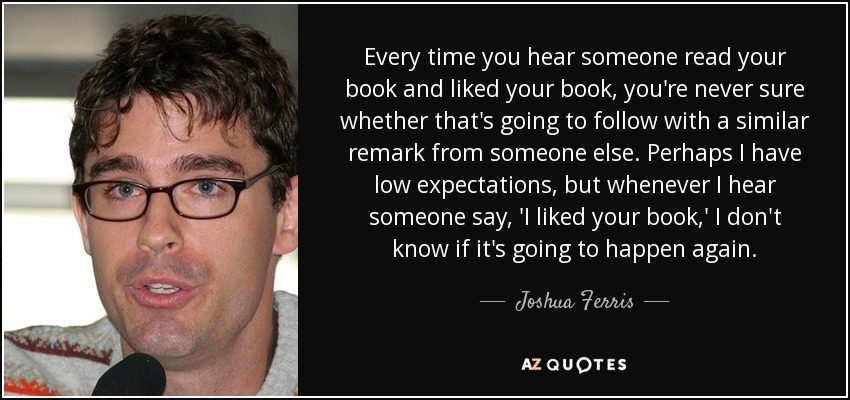 Every time you hear someone read your book and liked your book, you're never sure whether that's going to follow with a similar remark from someone else. Perhaps I have low expectations, but whenever I hear someone say, 'I liked your book,' I don't know if it's going to happen again. - Joshua Ferris