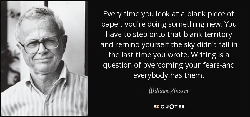 Every time you look at a blank piece of paper, you're doing something new. You have to step onto that blank territory and remind yourself the sky didn't fall in the last time you wrote. Writing is a question of overcoming your fears-and everybody has them. - William Zinsser