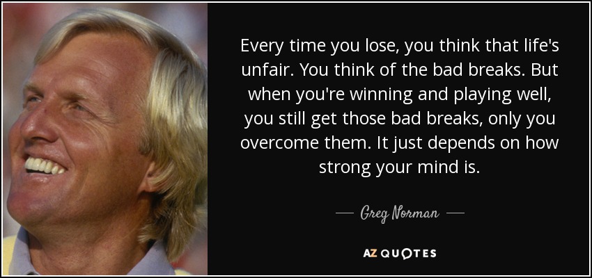 Every time you lose, you think that life's unfair. You think of the bad breaks. But when you're winning and playing well, you still get those bad breaks, only you overcome them. It just depends on how strong your mind is. - Greg Norman