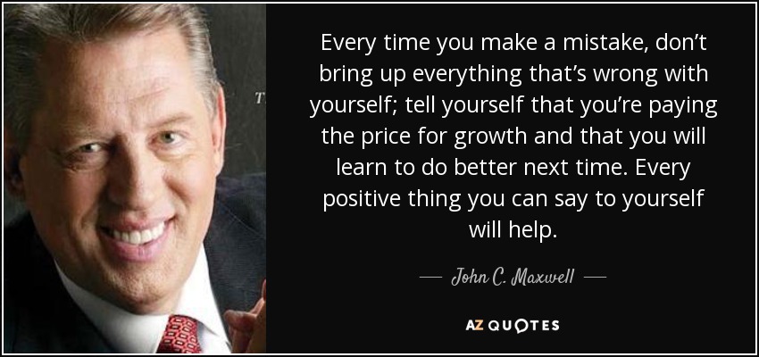 Every time you make a mistake, don’t bring up everything that’s wrong with yourself; tell yourself that you’re paying the price for growth and that you will learn to do better next time. Every positive thing you can say to yourself will help. - John C. Maxwell