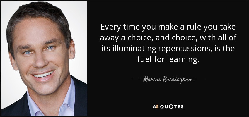 Every time you make a rule you take away a choice, and choice, with all of its illuminating repercussions, is the fuel for learning. - Marcus Buckingham