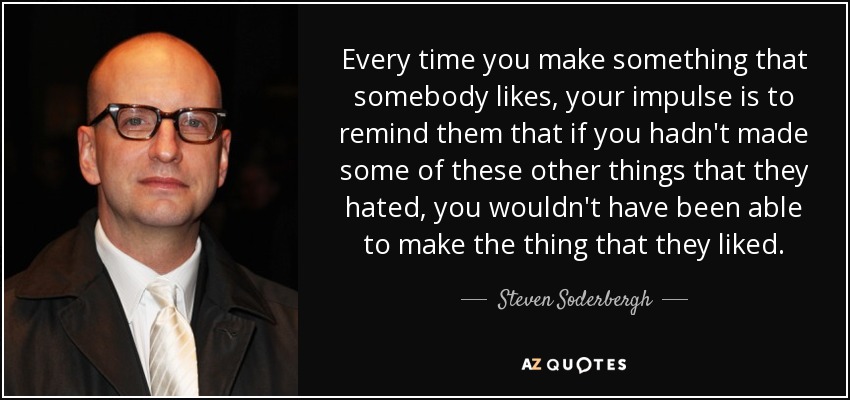 Every time you make something that somebody likes, your impulse is to remind them that if you hadn't made some of these other things that they hated, you wouldn't have been able to make the thing that they liked. - Steven Soderbergh